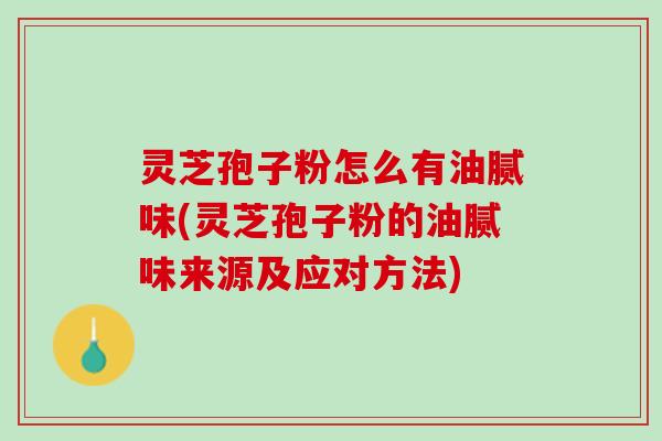 灵芝孢子粉怎么有油腻味(灵芝孢子粉的油腻味来源及应对方法)