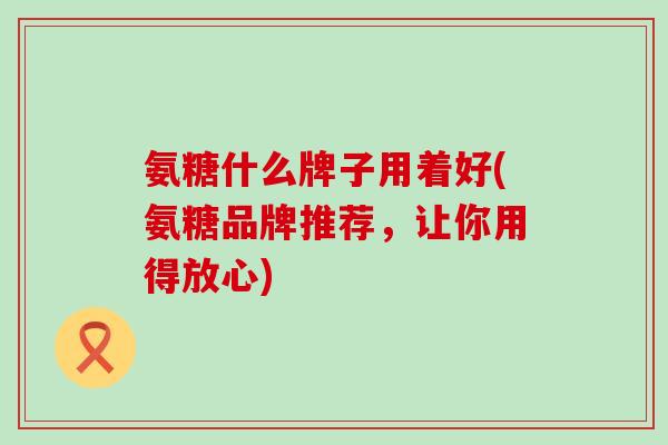 氨糖什么牌子用着好(氨糖品牌推荐，让你用得放心)