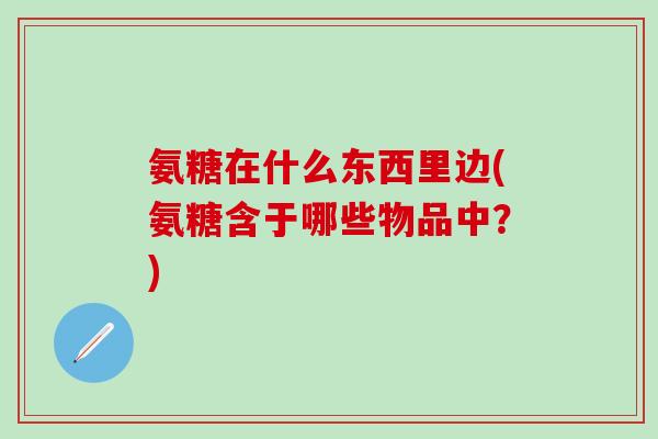 氨糖在什么东西里边(氨糖含于哪些物品中？)