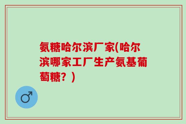 氨糖哈尔滨厂家(哈尔滨哪家工厂生产氨基葡萄糖？)