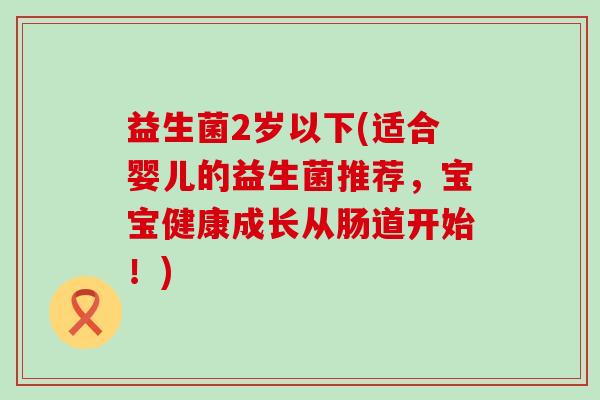 益生菌2岁以下(适合婴儿的益生菌推荐，宝宝健康成长从肠道开始！)