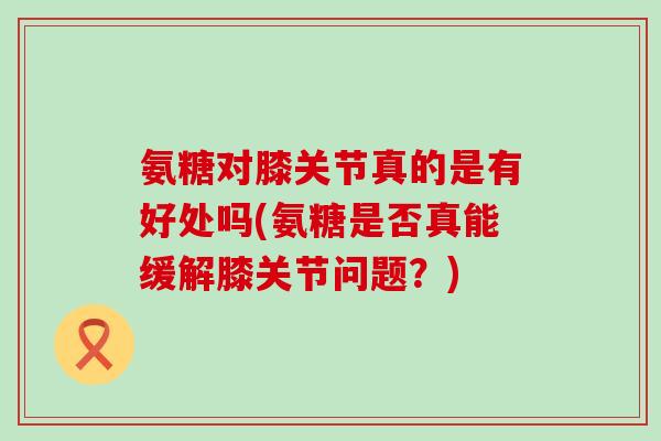氨糖对膝关节真的是有好处吗(氨糖是否真能缓解膝关节问题？)