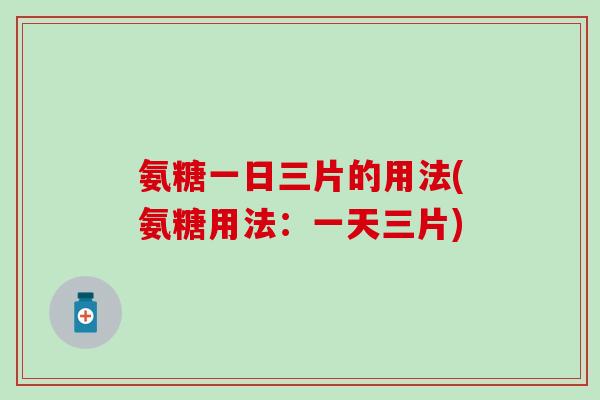 氨糖一日三片的用法(氨糖用法：一天三片)