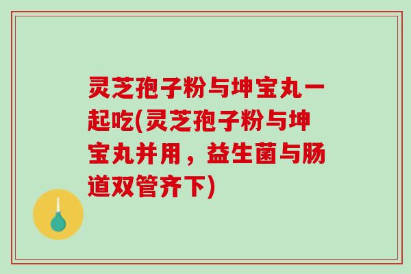 灵芝孢子粉与坤宝丸一起吃(灵芝孢子粉与坤宝丸并用，益生菌与肠道双管齐下)