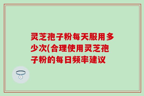灵芝孢子粉每天服用多少次(合理使用灵芝孢子粉的每日频率建议
