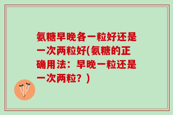 氨糖早晚各一粒好还是一次两粒好(氨糖的正确用法：早晚一粒还是一次两粒？)