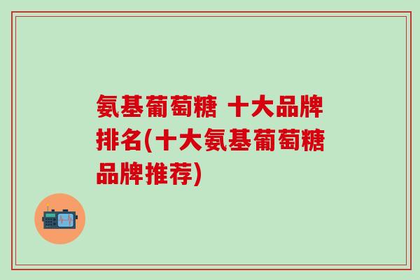 氨基葡萄糖 十大品牌排名(十大氨基葡萄糖品牌推荐)