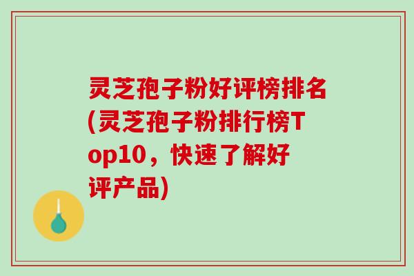 灵芝孢子粉好评榜排名(灵芝孢子粉排行榜Top10，快速了解好评产品)