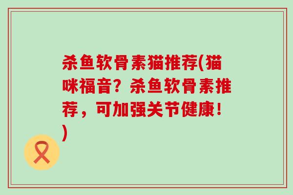 杀鱼软骨素猫推荐(猫咪福音？杀鱼软骨素推荐，可加强关节健康！)