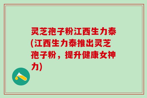 灵芝孢子粉江西生力泰(江西生力泰推出灵芝孢子粉，提升健康女神力)