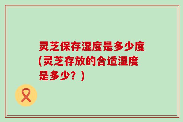 灵芝保存湿度是多少度(灵芝存放的合适湿度是多少？)