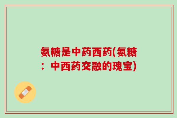 氨糖是中药西药(氨糖：中西药交融的瑰宝)