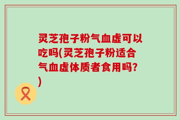 灵芝孢子粉气血虚可以吃吗(灵芝孢子粉适合气血虚体质者食用吗？)