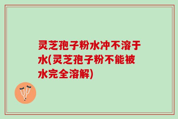 灵芝孢子粉水冲不溶于水(灵芝孢子粉不能被水完全溶解)