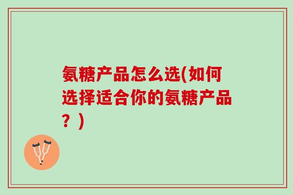 氨糖产品怎么选(如何选择适合你的氨糖产品？)