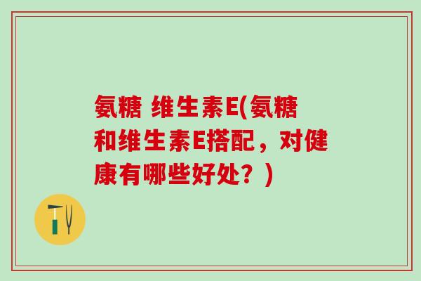 氨糖 维生素E(氨糖和维生素E搭配，对健康有哪些好处？)