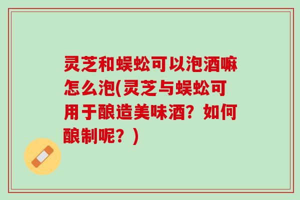 灵芝和蜈蚣可以泡酒嘛怎么泡(灵芝与蜈蚣可用于酿造美味酒？如何酿制呢？)