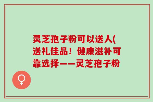 灵芝孢子粉可以送人(送礼佳品！健康滋补可靠选择——灵芝孢子粉