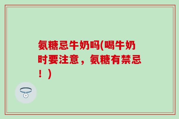 氨糖忌牛奶吗(喝牛奶时要注意，氨糖有禁忌！)