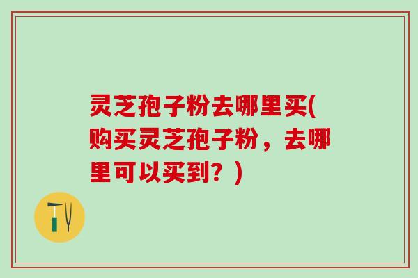 灵芝孢子粉去哪里买(购买灵芝孢子粉，去哪里可以买到？)