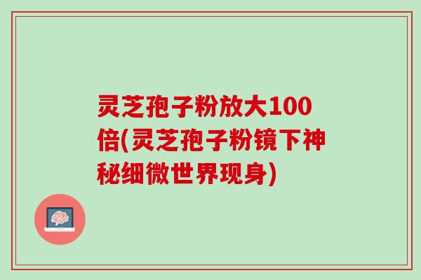 灵芝孢子粉放大100倍(灵芝孢子粉镜下神秘细微世界现身)