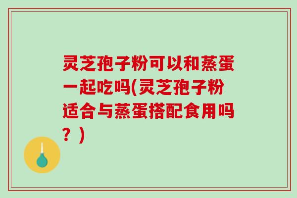 灵芝孢子粉可以和蒸蛋一起吃吗(灵芝孢子粉适合与蒸蛋搭配食用吗？)