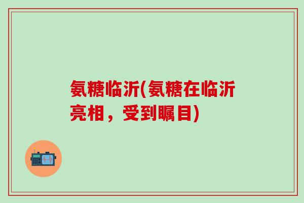 氨糖临沂(氨糖在临沂亮相，受到瞩目)
