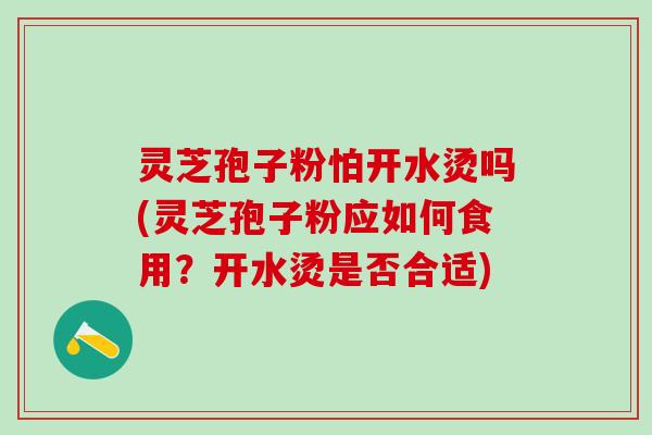 灵芝孢子粉怕开水烫吗(灵芝孢子粉应如何食用？开水烫是否合适)