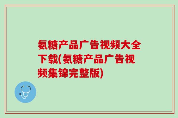 氨糖产品广告视频大全下载(氨糖产品广告视频集锦完整版)