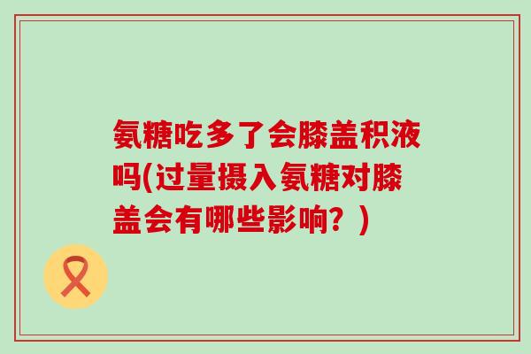 氨糖吃多了会膝盖积液吗(过量摄入氨糖对膝盖会有哪些影响？)