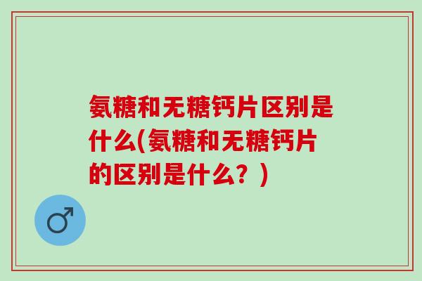 氨糖和无糖钙片区别是什么(氨糖和无糖钙片的区别是什么？)