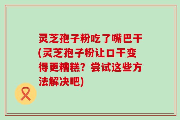 灵芝孢子粉吃了嘴巴干(灵芝孢子粉让口干变得更糟糕？尝试这些方法解决吧)