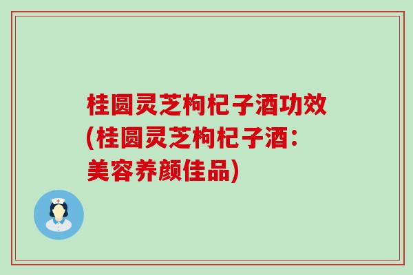 桂圆灵芝枸杞子酒功效(桂圆灵芝枸杞子酒：美容养颜佳品)