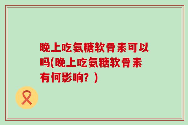 晚上吃氨糖软骨素可以吗(晚上吃氨糖软骨素有何影响？)