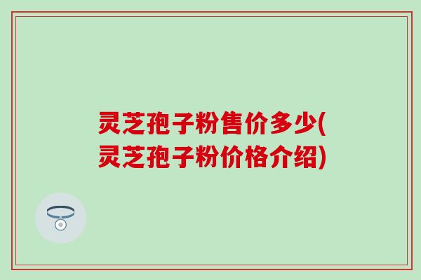 灵芝孢子粉售价多少(灵芝孢子粉价格介绍)