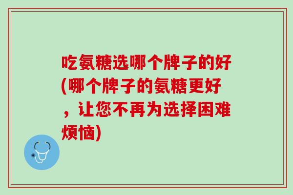 吃氨糖选哪个牌子的好(哪个牌子的氨糖更好，让您不再为选择困难烦恼)