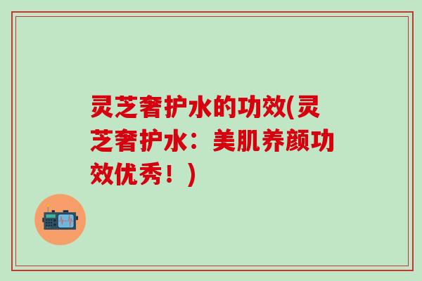 灵芝奢护水的功效(灵芝奢护水：美肌养颜功效优秀！)