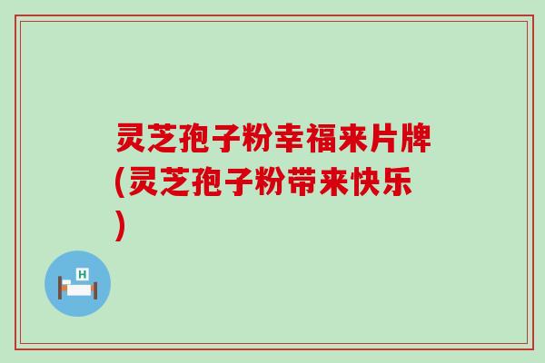 灵芝孢子粉幸福来片牌(灵芝孢子粉带来快乐) 灵芝孢子粉幸福来片牌(灵芝孢子粉带来快乐)