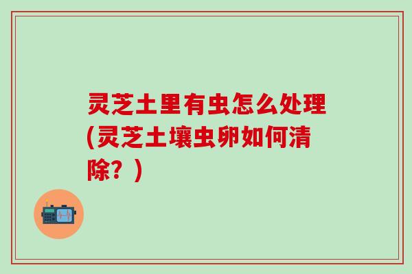 灵芝土里有虫怎么处理(灵芝土壤虫卵如何清除？)
