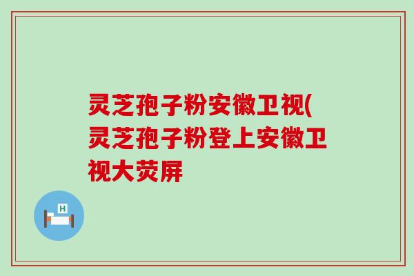 灵芝孢子粉安徽卫视(灵芝孢子粉登上安徽卫视大荧屏