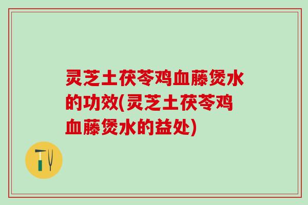 灵芝土茯苓鸡血藤煲水的功效(灵芝土茯苓鸡血藤煲水的益处)