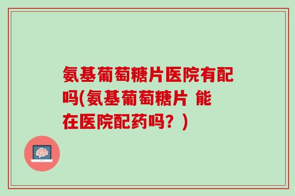 氨基葡萄糖片医院有配吗(氨基葡萄糖片 能在医院配药吗？)