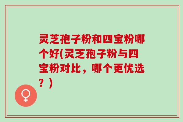 灵芝孢子粉和四宝粉哪个好(灵芝孢子粉与四宝粉对比，哪个更优选？)