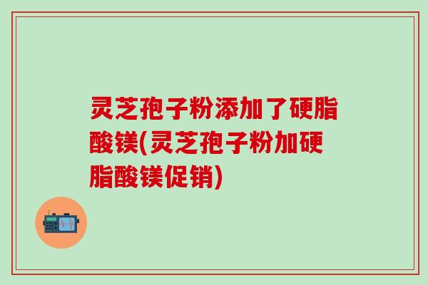 灵芝孢子粉添加了硬脂酸镁(灵芝孢子粉加硬脂酸镁促销)
