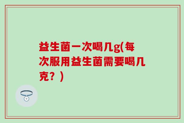 益生菌一次喝几g(每次服用益生菌需要喝几克？)