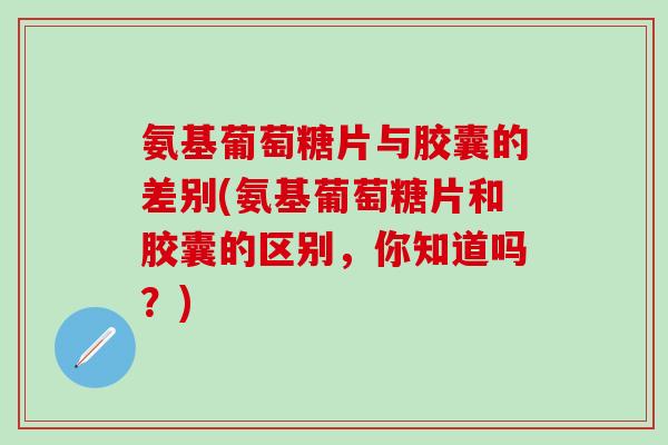 氨基葡萄糖片与胶囊的差别(氨基葡萄糖片和胶囊的区别，你知道吗？)