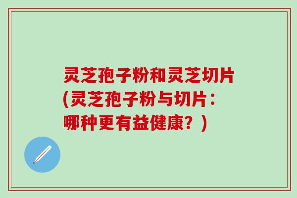 灵芝孢子粉和灵芝切片(灵芝孢子粉与切片：哪种更有益健康？)