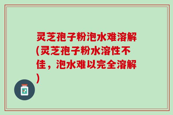 灵芝孢子粉泡水难溶解(灵芝孢子粉水溶性不佳，泡水难以完全溶解)
