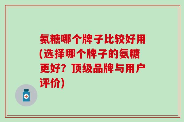 氨糖哪个牌子比较好用(选择哪个牌子的氨糖更好？顶级品牌与用户评价)