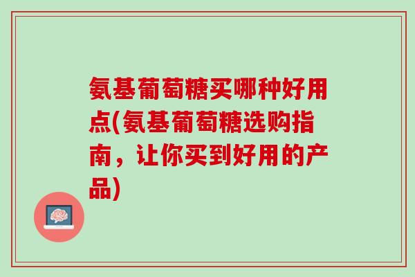 氨基葡萄糖买哪种好用点(氨基葡萄糖选购指南，让你买到好用的产品)